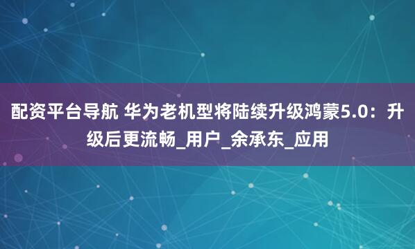 配资平台导航 华为老机型将陆续升级鸿蒙5.0：升级后更流畅_用户_余承东_应用