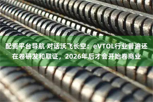 配资平台导航 对话沃飞长空：eVTOL行业普遍还在卷研发和取证，2026年后才会开始卷商业