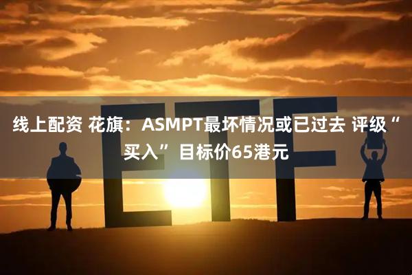 线上配资 花旗：ASMPT最坏情况或已过去 评级“买入” 目标价65港元