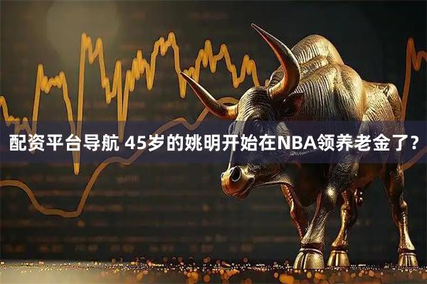 配资平台导航 45岁的姚明开始在NBA领养老金了？