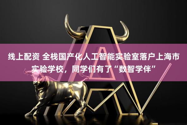 线上配资 全栈国产化人工智能实验室落户上海市实验学校，同学们有了“数智学伴”