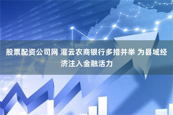 股票配资公司网 灌云农商银行多措并举 为县域经济注入金融活力