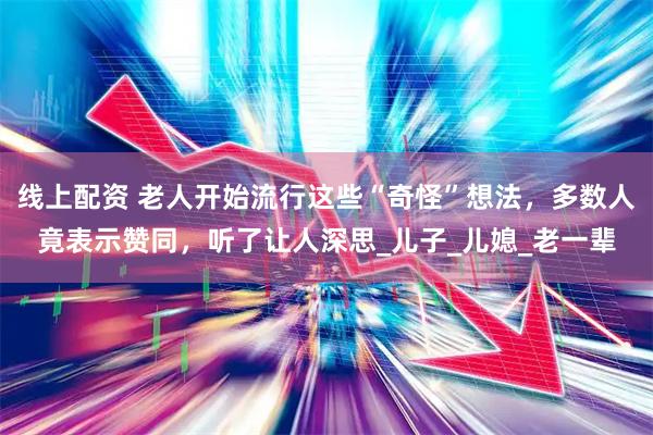 线上配资 老人开始流行这些“奇怪”想法，多数人竟表示赞同，听了让人深思_儿子_儿媳_老一辈